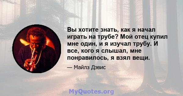 Вы хотите знать, как я начал играть на трубе? Мой отец купил мне один, и я изучал трубу. И все, кого я слышал, мне понравилось, я взял вещи.