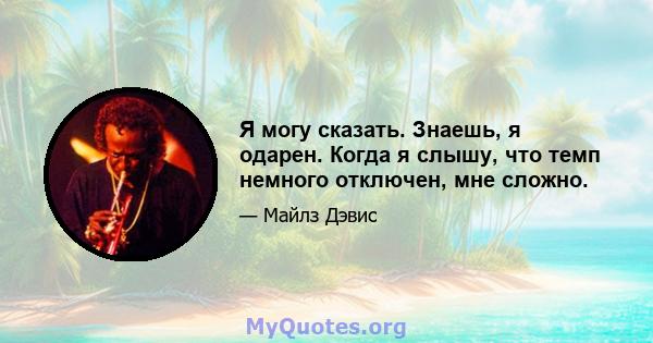 Я могу сказать. Знаешь, я одарен. Когда я слышу, что темп немного отключен, мне сложно.