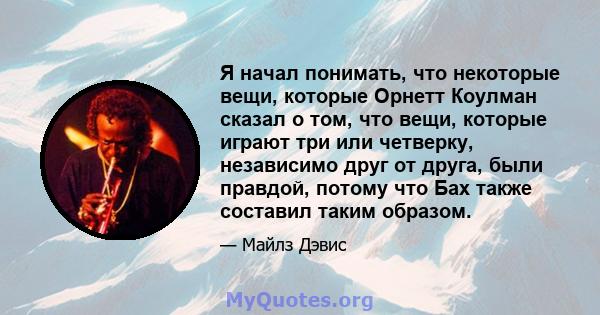 Я начал понимать, что некоторые вещи, которые Орнетт Коулман сказал о том, что вещи, которые играют три или четверку, независимо друг от друга, были правдой, потому что Бах также составил таким образом.