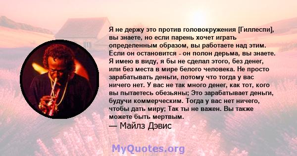 Я не держу это против головокружения [Гиллеспи], вы знаете, но если парень хочет играть определенным образом, вы работаете над этим. Если он остановится - он полон дерьма, вы знаете. Я имею в виду, я бы не сделал этого, 