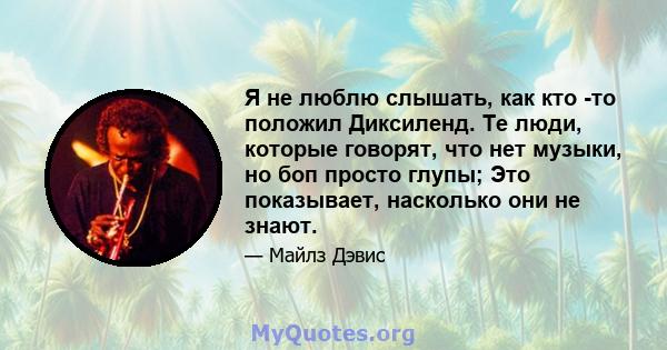 Я не люблю слышать, как кто -то положил Диксиленд. Те люди, которые говорят, что нет музыки, но боп просто глупы; Это показывает, насколько они не знают.