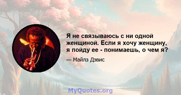 Я не связываюсь с ни одной женщиной. Если я хочу женщину, я пойду ее - понимаешь, о чем я?