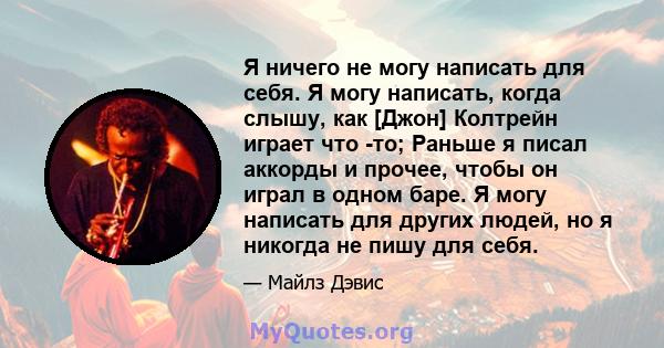 Я ничего не могу написать для себя. Я могу написать, когда слышу, как [Джон] Колтрейн играет что -то; Раньше я писал аккорды и прочее, чтобы он играл в одном баре. Я могу написать для других людей, но я никогда не пишу