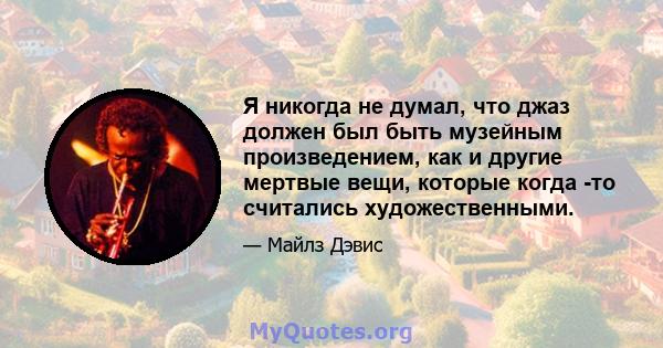 Я никогда не думал, что джаз должен был быть музейным произведением, как и другие мертвые вещи, которые когда -то считались художественными.