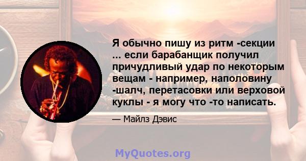 Я обычно пишу из ритм -секции ... если барабанщик получил причудливый удар по некоторым вещам - например, наполовину -шалч, перетасовки или верховой куклы - я могу что -то написать.