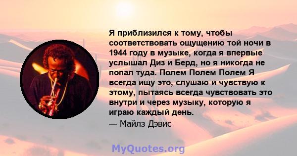 Я приблизился к тому, чтобы соответствовать ощущению той ночи в 1944 году в музыке, когда я впервые услышал Диз и Берд, но я никогда не попал туда. Полем Полем Полем Я всегда ищу это, слушаю и чувствую к этому, пытаясь