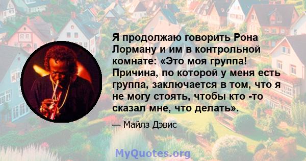 Я продолжаю говорить Рона Лорману и им в контрольной комнате: «Это моя группа! Причина, по которой у меня есть группа, заключается в том, что я не могу стоять, чтобы кто -то сказал мне, что делать».