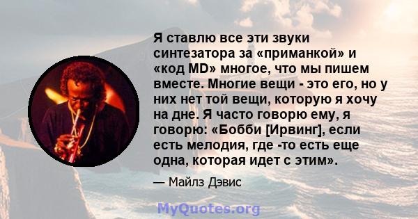 Я ставлю все эти звуки синтезатора за «приманкой» и «код MD» многое, что мы пишем вместе. Многие вещи - это его, но у них нет той вещи, которую я хочу на дне. Я часто говорю ему, я говорю: «Бобби [Ирвинг], если есть