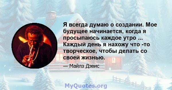 Я всегда думаю о создании. Мое будущее начинается, когда я просыпаюсь каждое утро ... Каждый день я нахожу что -то творческое, чтобы делать со своей жизнью.