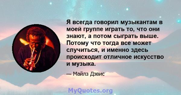 Я всегда говорил музыкантам в моей группе играть то, что они знают, а потом сыграть выше. Потому что тогда все может случиться, и именно здесь происходит отличное искусство и музыка.