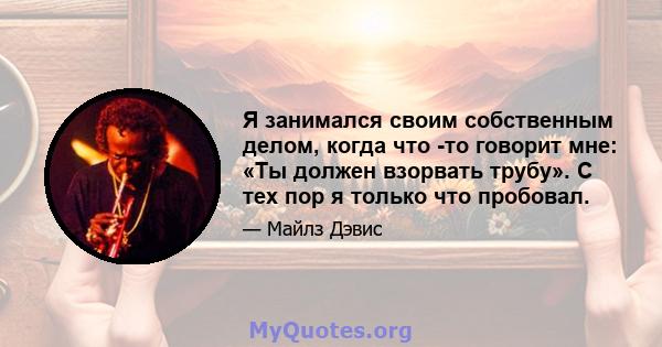 Я занимался своим собственным делом, когда что -то говорит мне: «Ты должен взорвать трубу». С тех пор я только что пробовал.