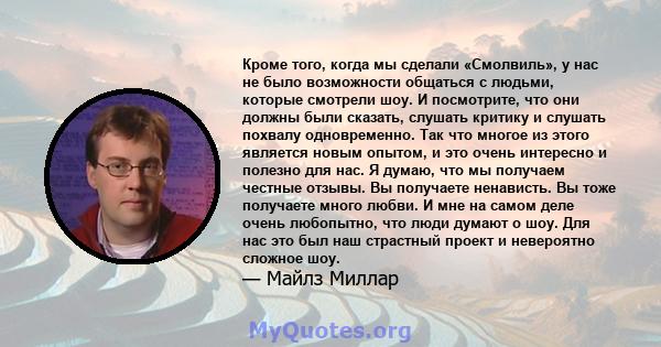 Кроме того, когда мы сделали «Смолвиль», у нас не было возможности общаться с людьми, которые смотрели шоу. И посмотрите, что они должны были сказать, слушать критику и слушать похвалу одновременно. Так что многое из