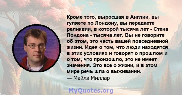 Кроме того, выросшая в Англии, вы гуляете по Лондону, вы передаете реликвии, в которой тысяча лет - Стена Лондона - тысяча лет. Вы не говорите об этом, это часть вашей повседневной жизни. Идея о том, что люди находятся