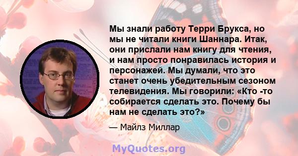 Мы знали работу Терри Брукса, но мы не читали книги Шаннара. Итак, они прислали нам книгу для чтения, и нам просто понравилась история и персонажей. Мы думали, что это станет очень убедительным сезоном телевидения. Мы