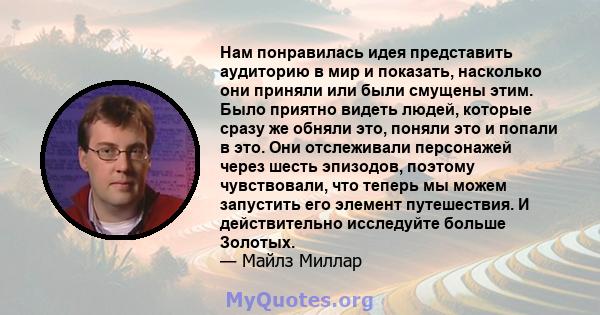 Нам понравилась идея представить аудиторию в мир и показать, насколько они приняли или были смущены этим. Было приятно видеть людей, которые сразу же обняли это, поняли это и попали в это. Они отслеживали персонажей