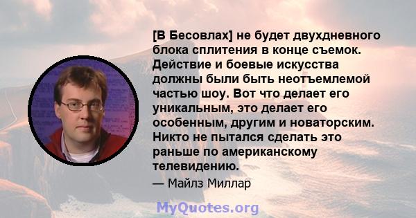 [В Бесовлах] не будет двухдневного блока сплитения в конце съемок. Действие и боевые искусства должны были быть неотъемлемой частью шоу. Вот что делает его уникальным, это делает его особенным, другим и новаторским.