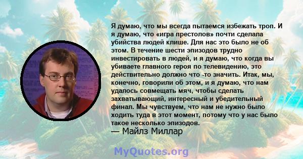 Я думаю, что мы всегда пытаемся избежать троп. И я думаю, что «игра престолов» почти сделала убийства людей клише. Для нас это было не об этом. В течение шести эпизодов трудно инвестировать в людей, и я думаю, что когда 