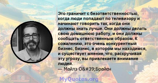 Это граничит с безответственностью, когда люди попадают по телевизору и начинают говорить так, когда они должны знать лучше. Они должны делать свою домашнюю работу, и они должны сообщать ответственным образом. К