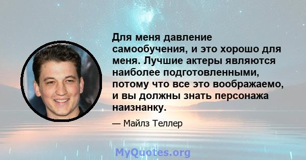 Для меня давление самообучения, и это хорошо для меня. Лучшие актеры являются наиболее подготовленными, потому что все это воображаемо, и вы должны знать персонажа наизнанку.