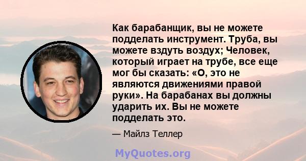 Как барабанщик, вы не можете подделать инструмент. Труба, вы можете вздуть воздух; Человек, который играет на трубе, все еще мог бы сказать: «О, это не являются движениями правой руки». На барабанах вы должны ударить