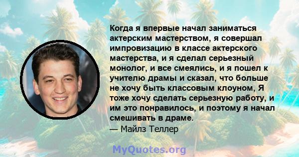 Когда я впервые начал заниматься актерским мастерством, я совершал импровизацию в классе актерского мастерства, и я сделал серьезный монолог, и все смеялись, и я пошел к учителю драмы и сказал, что больше не хочу быть