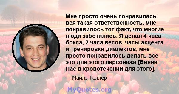 Мне просто очень понравилась вся такая ответственность, мне понравилось тот факт, что многие люди заботились. Я делал 4 часа бокса, 2 часа весов, часы акцента и тренировки диалектов, мне просто понравилось делать все