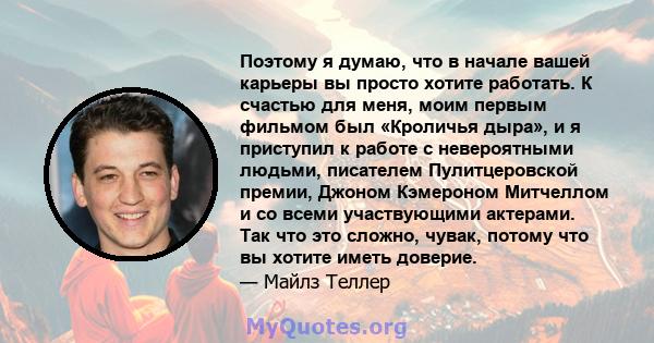 Поэтому я думаю, что в начале вашей карьеры вы просто хотите работать. К счастью для меня, моим первым фильмом был «Кроличья дыра», и я приступил к работе с невероятными людьми, писателем Пулитцеровской премии, Джоном