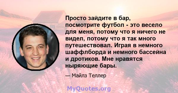 Просто зайдите в бар, посмотрите футбол - это весело для меня, потому что я ничего не видел, потому что я так много путешествовал. Играя в немного шаффлборда и немного бассейна и дротиков. Мне нравятся ныряющие бары.