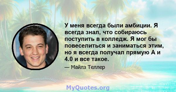 У меня всегда были амбиции. Я всегда знал, что собираюсь поступить в колледж. Я мог бы повеселиться и заниматься этим, но я всегда получал прямую А и 4.0 и все такое.