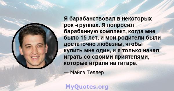 Я барабанствовал в некоторых рок -группах. Я попросил барабанную комплект, когда мне было 15 лет, и мои родители были достаточно любезны, чтобы купить мне один, и я только начал играть со своими приятелями, которые