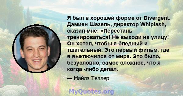 Я был в хорошей форме от Divergent. Дэмиен Шазель, директор Whiplash, сказал мне: «Перестань тренироваться! Не выходи на улицу! Он хотел, чтобы я бледный и тщательный. Это первый фильм, где я выключился от мира. Это