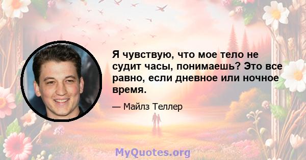 Я чувствую, что мое тело не судит часы, понимаешь? Это все равно, если дневное или ночное время.