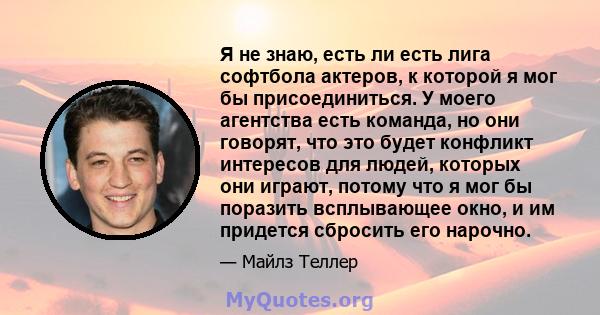 Я не знаю, есть ли есть лига софтбола актеров, к которой я мог бы присоединиться. У моего агентства есть команда, но они говорят, что это будет конфликт интересов для людей, которых они играют, потому что я мог бы