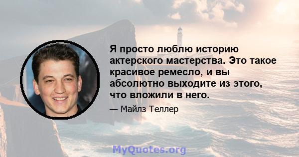 Я просто люблю историю актерского мастерства. Это такое красивое ремесло, и вы абсолютно выходите из этого, что вложили в него.