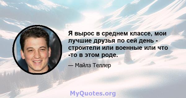 Я вырос в среднем классе, мои лучшие друзья по сей день - строители или военные или что -то в этом роде.