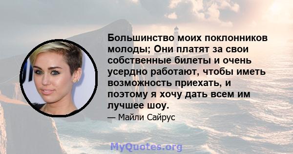 Большинство моих поклонников молоды; Они платят за свои собственные билеты и очень усердно работают, чтобы иметь возможность приехать, и поэтому я хочу дать всем им лучшее шоу.