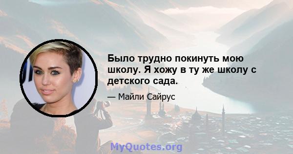 Было трудно покинуть мою школу. Я хожу в ту же школу с детского сада.