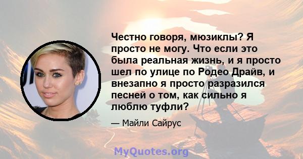 Честно говоря, мюзиклы? Я просто не могу. Что если это была реальная жизнь, и я просто шел по улице по Родео Драйв, и внезапно я просто разразился песней о том, как сильно я люблю туфли?