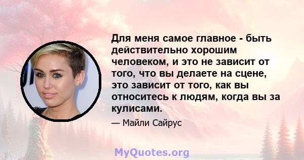 Для меня самое главное - быть действительно хорошим человеком, и это не зависит от того, что вы делаете на сцене, это зависит от того, как вы относитесь к людям, когда вы за кулисами.