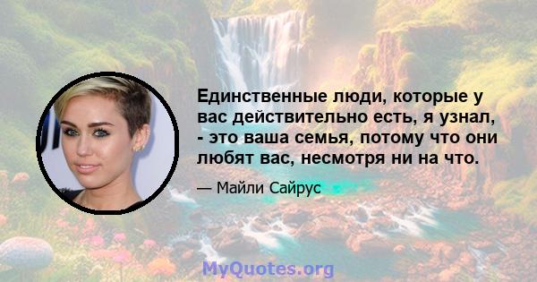 Единственные люди, которые у вас действительно есть, я узнал, - это ваша семья, потому что они любят вас, несмотря ни на что.