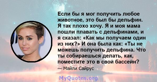 Если бы я мог получить любое животное, это был бы дельфин. Я так плохо хочу. Я и моя мама пошли плавать с дельфинами, и я сказал: «Как мы получаем один из них?» И она была как: «Ты не можешь получить дельфина. Что ты