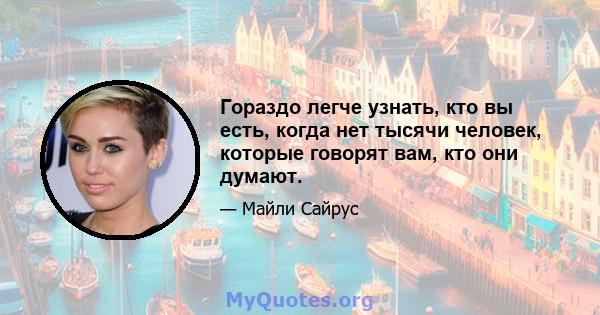 Гораздо легче узнать, кто вы есть, когда нет тысячи человек, которые говорят вам, кто они думают.