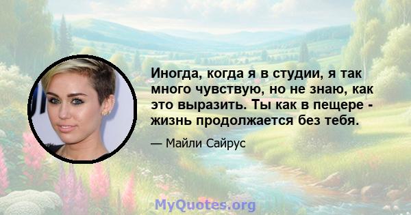 Иногда, когда я в студии, я так много чувствую, но не знаю, как это выразить. Ты как в пещере - жизнь продолжается без тебя.