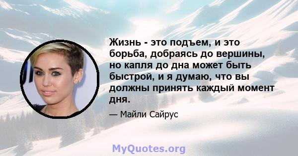 Жизнь - это подъем, и это борьба, добраясь до вершины, но капля до дна может быть быстрой, и я думаю, что вы должны принять каждый момент дня.