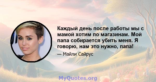 Каждый день после работы мы с мамой хотим по магазинам. Мой папа собирается убить меня. Я говорю, нам это нужно, папа!