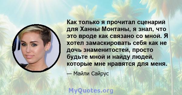 Как только я прочитал сценарий для Ханны Монтаны, я знал, что это вроде как связано со мной. Я хотел замаскировать себя как не дочь знаменитостей, просто будьте мной и найду людей, которые мне нравятся для меня.