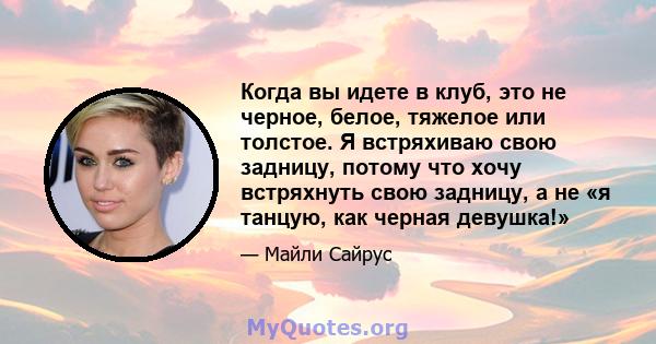 Когда вы идете в клуб, это не черное, белое, тяжелое или толстое. Я встряхиваю свою задницу, потому что хочу встряхнуть свою задницу, а не «я танцую, как черная девушка!»