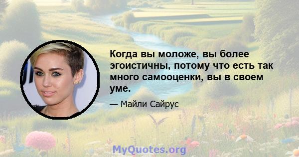 Когда вы моложе, вы более эгоистичны, потому что есть так много самооценки, вы в своем уме.