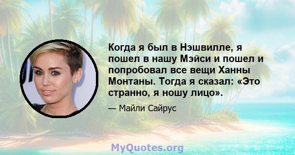 Когда я был в Нэшвилле, я пошел в нашу Мэйси и пошел и попробовал все вещи Ханны Монтаны. Тогда я сказал: «Это странно, я ношу лицо».