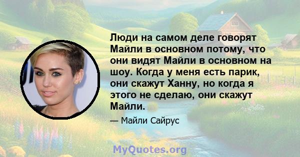 Люди на самом деле говорят Майли в основном потому, что они видят Майли в основном на шоу. Когда у меня есть парик, они скажут Ханну, но когда я этого не сделаю, они скажут Майли.